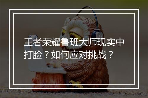 王者荣耀鲁班大师现实中打脸？如何应对挑战？