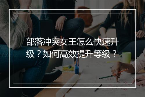 部落冲突女王怎么快速升级？如何高效提升等级？