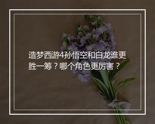 造梦西游4孙悟空和白龙谁更胜一筹？哪个角色更厉害？