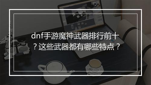 dnf手游魔神武器排行前十？这些武器都有哪些特点？