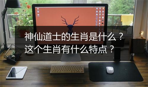 神仙道士的生肖是什么？这个生肖有什么特点？