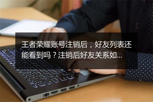 王者荣耀账号注销后，好友列表还能看到吗？注销后好友关系如何处理？