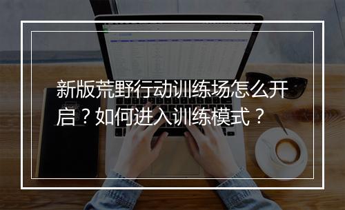 新版荒野行动训练场怎么开启？如何进入训练模式？