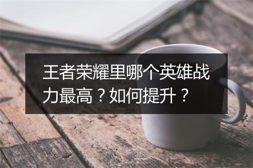 王者荣耀里哪个英雄战力最高？如何提升？