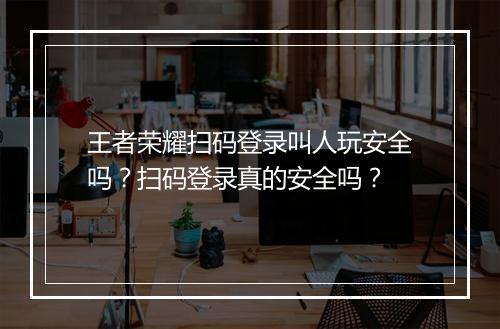 王者荣耀扫码登录叫人玩安全吗？扫码登录真的安全吗？