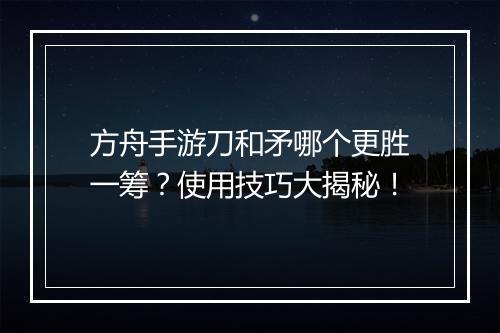 方舟手游刀和矛哪个更胜一筹？使用技巧大揭秘！