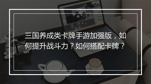三国养成类卡牌手游加强版，如何提升战斗力？如何搭配卡牌？