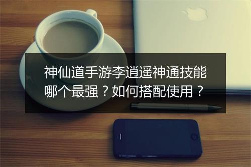 神仙道手游李逍遥神通技能哪个最强？如何搭配使用？