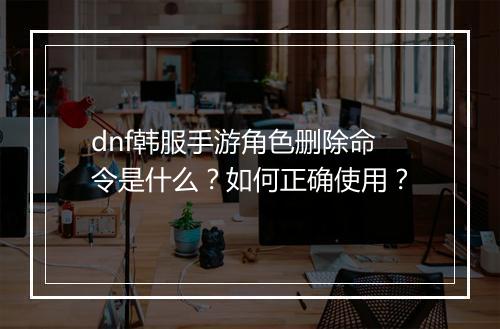 dnf韩服手游角色删除命令是什么？如何正确使用？