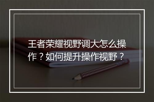王者荣耀视野调大怎么操作？如何提升操作视野？