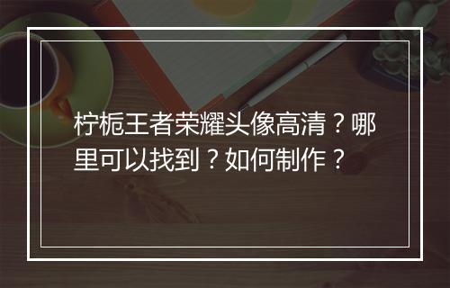 柠栀王者荣耀头像高清？哪里可以找到？如何制作？