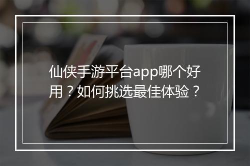 仙侠手游平台app哪个好用？如何挑选最佳体验？