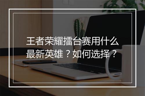 王者荣耀擂台赛用什么最新英雄？如何选择？