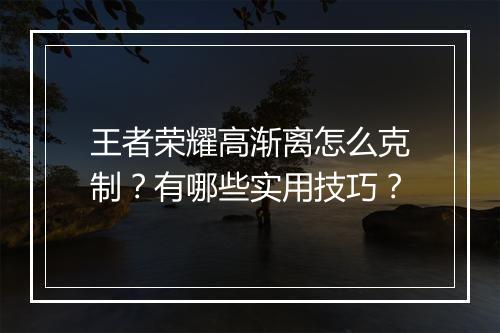 王者荣耀高渐离怎么克制？有哪些实用技巧？