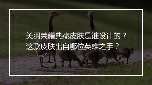 关羽荣耀典藏皮肤是谁设计的？这款皮肤出自哪位英雄之手？