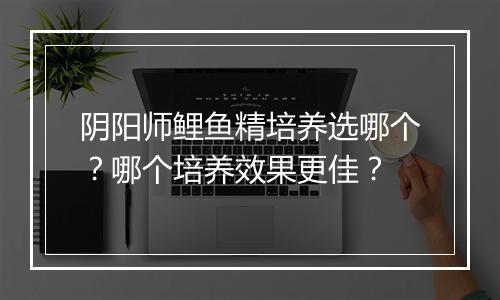 阴阳师鲤鱼精培养选哪个？哪个培养效果更佳？