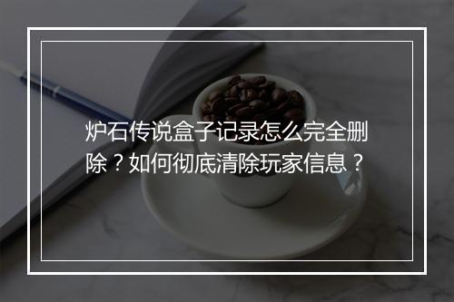 炉石传说盒子记录怎么完全删除？如何彻底清除玩家信息？