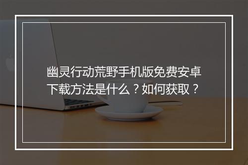 幽灵行动荒野手机版免费安卓下载方法是什么？如何获取？