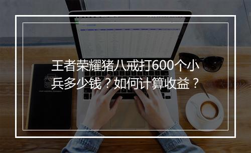王者荣耀猪八戒打600个小兵多少钱？如何计算收益？