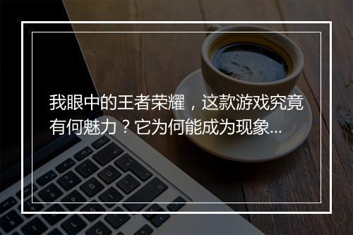 我眼中的王者荣耀，这款游戏究竟有何魅力？它为何能成为现象级？
