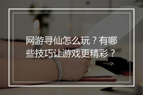 网游寻仙怎么玩？有哪些技巧让游戏更精彩？