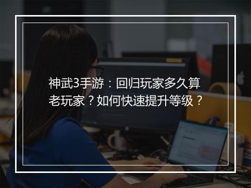 神武3手游：回归玩家多久算老玩家？如何快速提升等级？