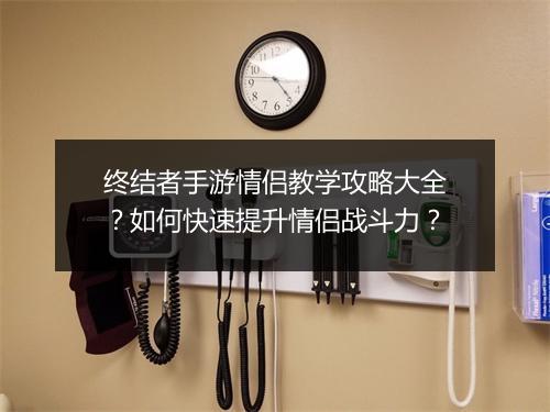 终结者手游情侣教学攻略大全？如何快速提升情侣战斗力？