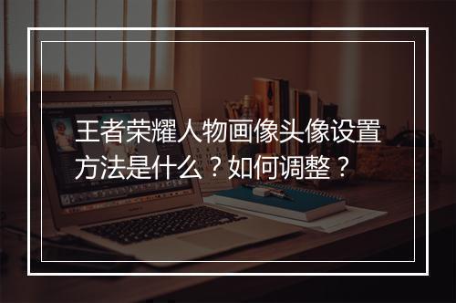 王者荣耀人物画像头像设置方法是什么？如何调整？