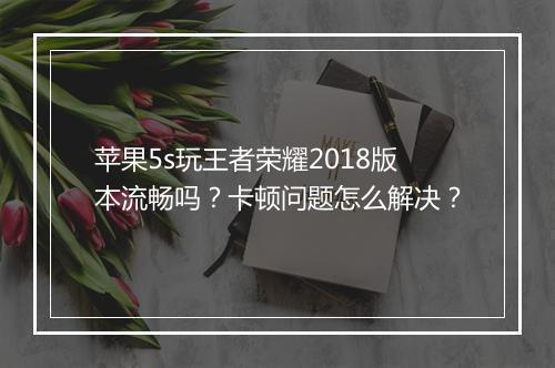 苹果5s玩王者荣耀2018版本流畅吗？卡顿问题怎么解决？
