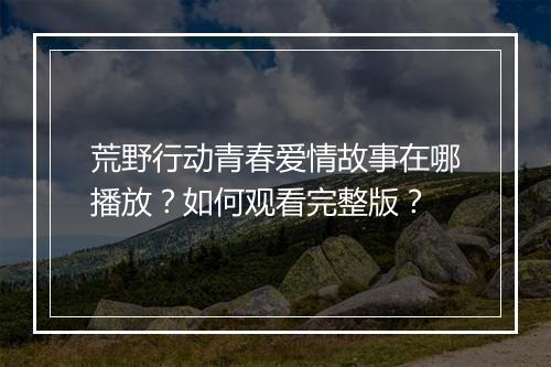 荒野行动青春爱情故事在哪播放？如何观看完整版？