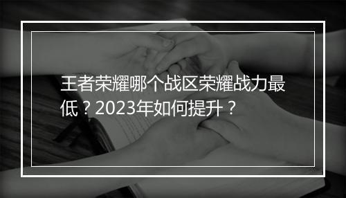 王者荣耀哪个战区荣耀战力最低？2023年如何提升？