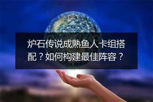 炉石传说成熟鱼人卡组搭配？如何构建最佳阵容？