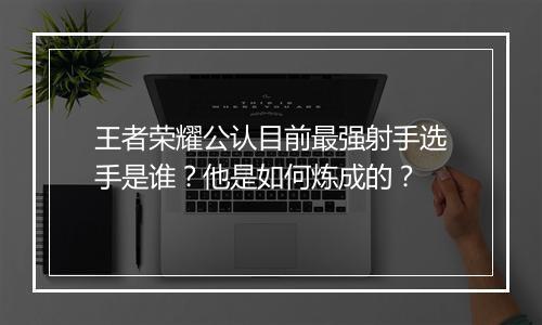 王者荣耀公认目前最强射手选手是谁？他是如何炼成的？