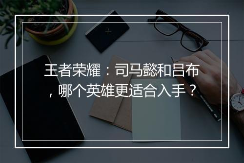 王者荣耀：司马懿和吕布，哪个英雄更适合入手？