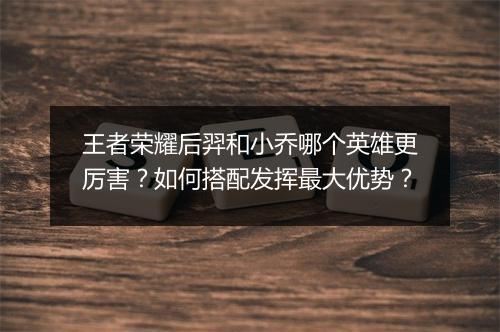 王者荣耀后羿和小乔哪个英雄更厉害？如何搭配发挥最大优势？