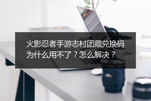 火影忍者手游志村团藏兑换码为什么用不了？怎么解决？
