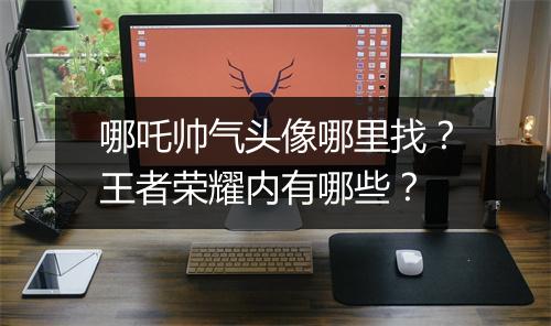 哪吒帅气头像哪里找？王者荣耀内有哪些？