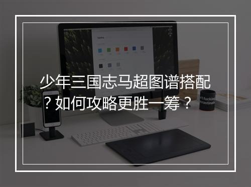 少年三国志马超图谱搭配？如何攻略更胜一筹？