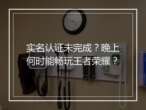 实名认证未完成？晚上何时能畅玩王者荣耀？