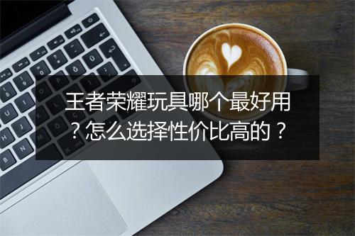 王者荣耀玩具哪个最好用？怎么选择性价比高的？
