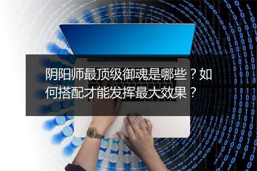 阴阳师最顶级御魂是哪些？如何搭配才能发挥最大效果？