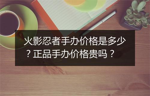 火影忍者手办价格是多少？正品手办价格贵吗？