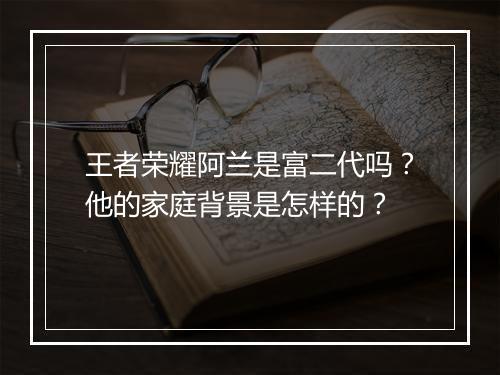 王者荣耀阿兰是富二代吗？他的家庭背景是怎样的？