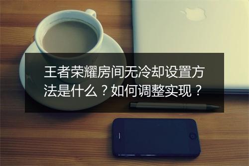 王者荣耀房间无冷却设置方法是什么？如何调整实现？