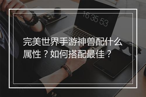 完美世界手游神兽配什么属性？如何搭配最佳？