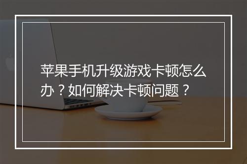 苹果手机升级游戏卡顿怎么办？如何解决卡顿问题？