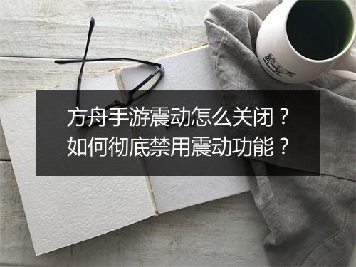 方舟手游震动怎么关闭？如何彻底禁用震动功能？