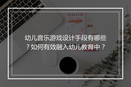 幼儿音乐游戏设计手段有哪些？如何有效融入幼儿教育中？