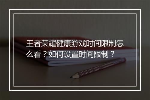 王者荣耀健康游戏时间限制怎么看？如何设置时间限制？