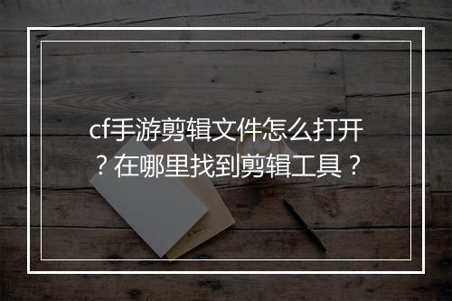 cf手游剪辑文件怎么打开？在哪里找到剪辑工具？
